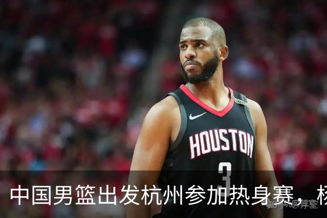 中国男篮出发杭州参加热身赛，杨瀚森未跟队，因为他是NBA球员